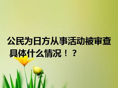 公民为日方从事活动被审查 具体什么情况！？