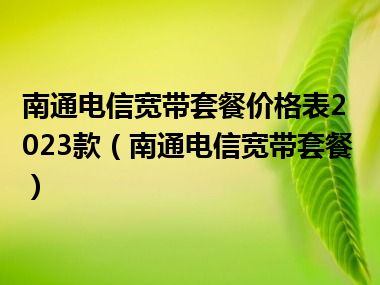 南通电信宽带套餐价格表2023款（南通电信宽带套餐）