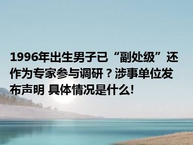 1996年出生男子已“副处级”还作为专家参与调研？涉事单位发布声明 具体情况是什么!