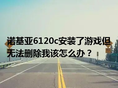 诺基亚6120c安装了游戏但无法删除我该怎么办？