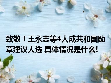 致敬！王永志等4人成共和国勋章建议人选 具体情况是什么!