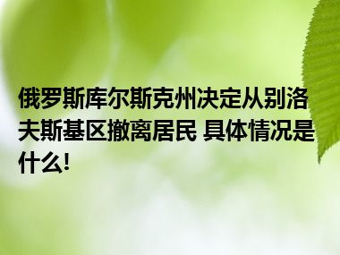 俄罗斯库尔斯克州决定从别洛夫斯基区撤离居民 具体情况是什么!