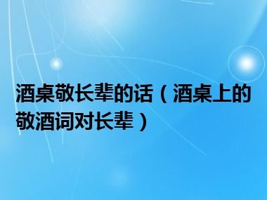 酒桌敬长辈的话（酒桌上的敬酒词对长辈）