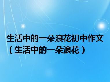 生活中的一朵浪花初中作文（生活中的一朵浪花）