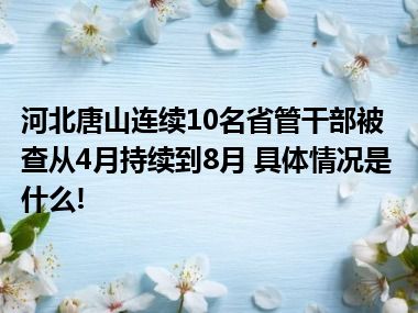 河北唐山连续10名省管干部被查从4月持续到8月 具体情况是什么!