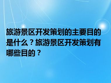 旅游景区开发策划的主要目的是什么？旅游景区开发策划有哪些目的？