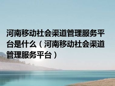 河南移动社会渠道管理服务平台是什么（河南移动社会渠道管理服务平台）