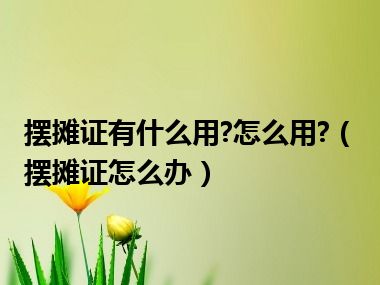 摆摊证有什么用?怎么用?（摆摊证怎么办）