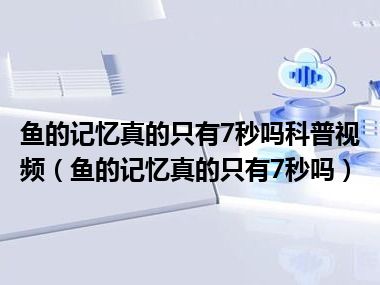 鱼的记忆真的只有7秒吗科普视频（鱼的记忆真的只有7秒吗）