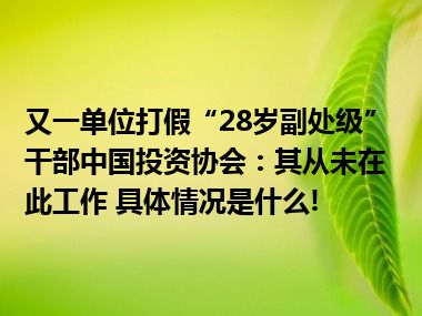 又一单位打假“28岁副处级”干部中国投资协会：其从未在此工作 具体情况是什么!