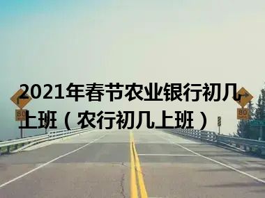 2021年春节农业银行初几上班（农行初几上班）