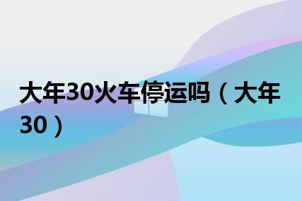 大年30火车停运吗（大年30）