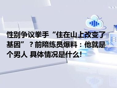 性别争议拳手“住在山上改变了基因”？前陪练员爆料：他就是个男人 具体情况是什么!