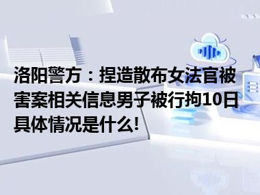 洛阳警方：捏造散布女法官被害案相关信息男子被行拘10日 具体情况是什么!