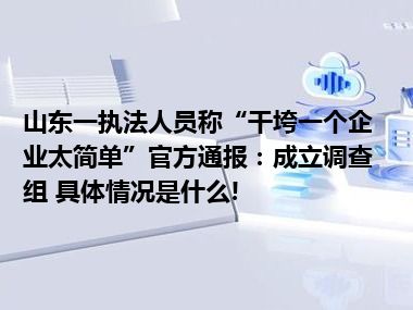 山东一执法人员称“干垮一个企业太简单”官方通报：成立调查组 具体情况是什么!