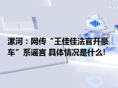 漯河：网传“王佳佳法官开豪车”系谣言 具体情况是什么!