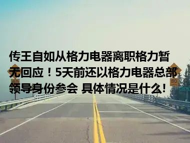 传王自如从格力电器离职格力暂无回应！5天前还以格力电器总部领导身份参会 具体情况是什么!