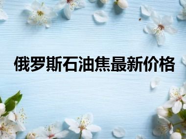 俄罗斯石油焦最新价格