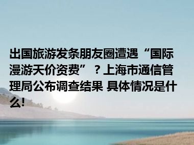 出国旅游发条朋友圈遭遇“国际漫游天价资费”？上海市通信管理局公布调查结果 具体情况是什么!