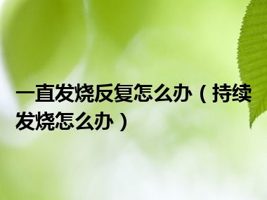 一直发烧反复怎么办（持续发烧怎么办）