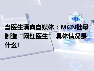 当医生涌向自媒体：MCN批量制造“网红医生” 具体情况是什么!