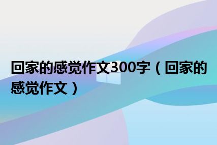 回家的感觉作文300字（回家的感觉作文）