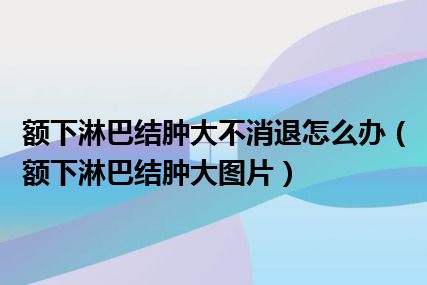 额下淋巴结肿大不消退怎么办（额下淋巴结肿大图片）