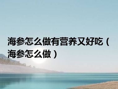 海参怎么做有营养又好吃（海参怎么做）