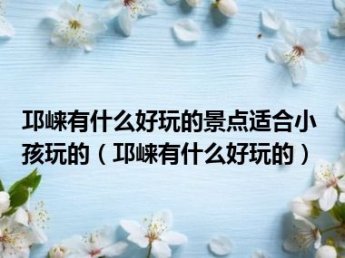 邛崃有什么好玩的景点适合小孩玩的（邛崃有什么好玩的）