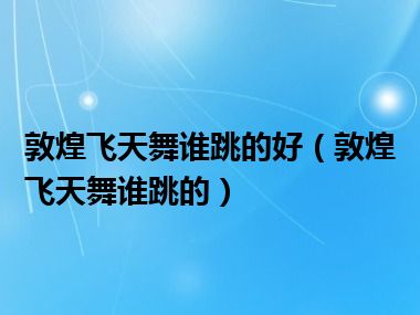 敦煌飞天舞谁跳的好（敦煌飞天舞谁跳的）