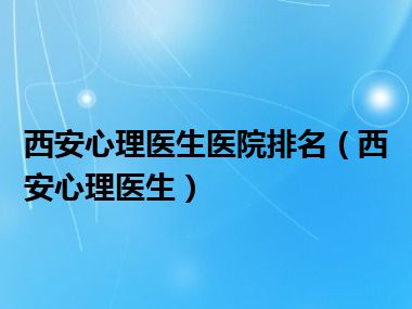 西安心理医生医院排名（西安心理医生）