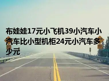 布娃娃17元小飞机39小汽车小汽车比小型机柜24元小汽车多少元