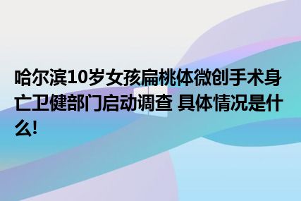 哈尔滨10岁女孩扁桃体微创手术身亡卫健部门启动调查 具体情况是什么!