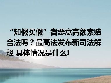 “知假买假”者恶意高额索赔合法吗？最高法发布新司法解释 具体情况是什么!