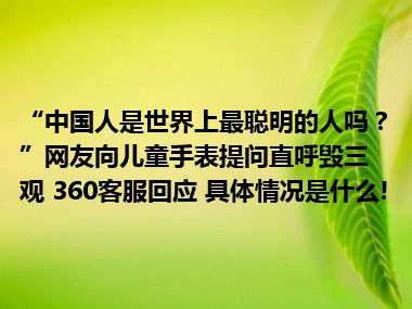 “中国人是世界上最聪明的人吗？”网友向儿童手表提问直呼毁三观 360客服回应 具体情况是什么!