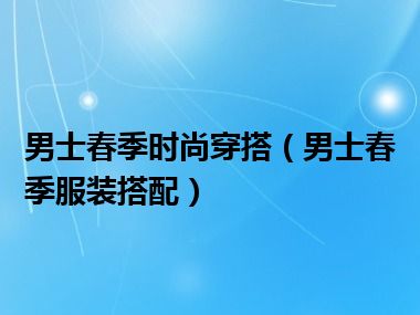 男士春季时尚穿搭（男士春季服装搭配）