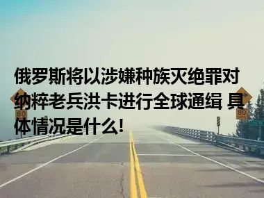 俄罗斯将以涉嫌种族灭绝罪对纳粹老兵洪卡进行全球通缉 具体情况是什么!