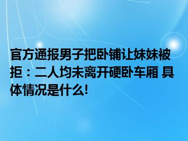 官方通报男子把卧铺让妹妹被拒：二人均未离开硬卧车厢 具体情况是什么!