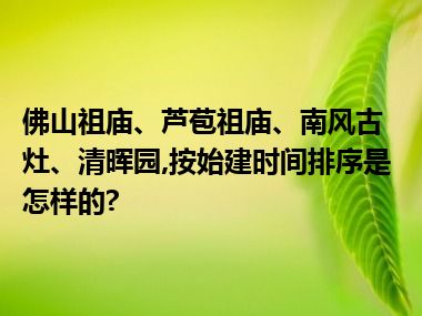 佛山祖庙、芦苞祖庙、南风古灶、清晖园,按始建时间排序是怎样的?