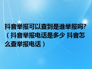 抖音举报可以查到是谁举报吗?（抖音举报电话是多少 抖音怎么查举报电话）