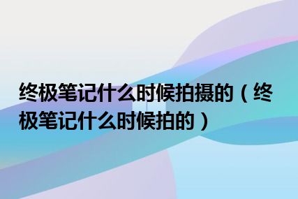 终极笔记什么时候拍摄的（终极笔记什么时候拍的）