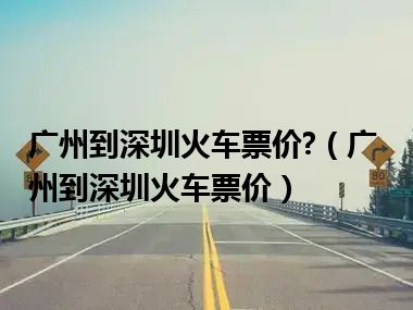 广州到深圳火车票价?（广州到深圳火车票价）