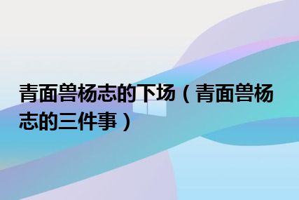 青面兽杨志的下场（青面兽杨志的三件事）