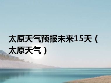 太原天气预报未来15天（太原天气）