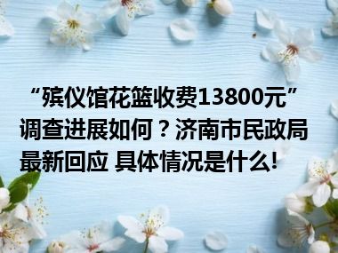 “殡仪馆花篮收费13800元”调查进展如何？济南市民政局最新回应 具体情况是什么!