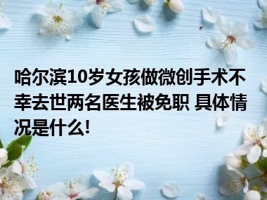 哈尔滨10岁女孩做微创手术不幸去世两名医生被免职 具体情况是什么!