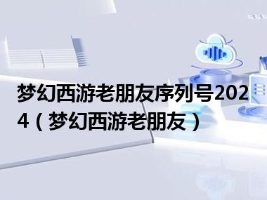 梦幻西游老朋友序列号2024（梦幻西游老朋友）