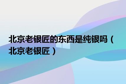 北京老银匠的东西是纯银吗（北京老银匠）