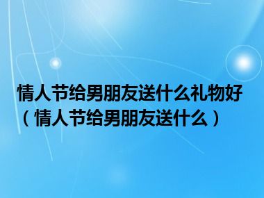 情人节给男朋友送什么礼物好（情人节给男朋友送什么）