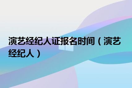 演艺经纪人证报名时间（演艺经纪人）